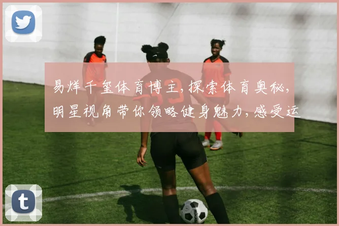 易烊千玺体育博主,探索体育奥秘,明星视角带你领略健身魅力,感受运动激情