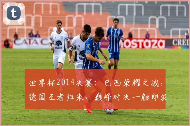 世界杯2014决赛：巴西荣耀之战，德国王者归来，巅峰对决一触即发，精彩纷呈